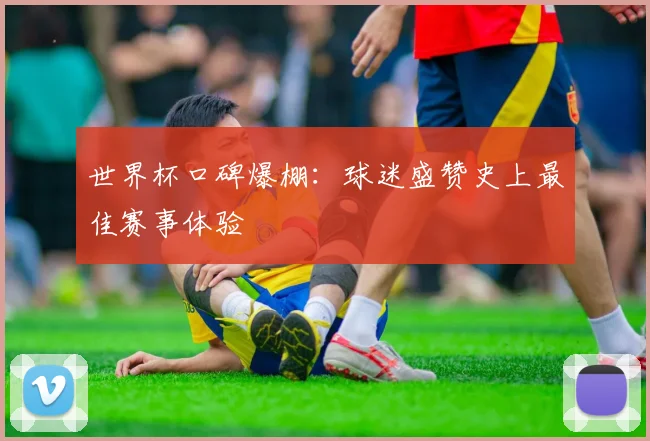 世界杯口碑爆棚：球迷盛赞史上最佳赛事体验