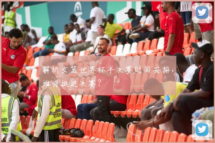 解析女篮世界杯半决赛时间安排，谁将挺进决赛？