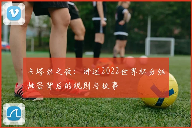 卡塔尔之夜：讲述2022世界杯分组抽签背后的规则与故事