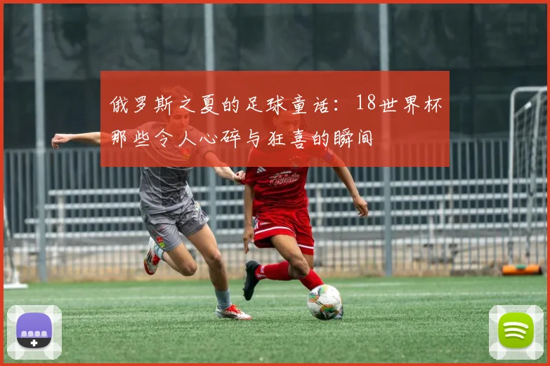 俄罗斯之夏的足球童话：18世界杯那些令人心碎与狂喜的瞬间